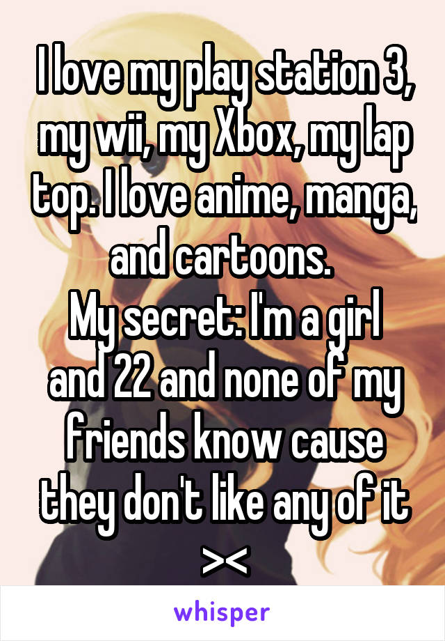 I love my play station 3, my wii, my Xbox, my lap top. I love anime, manga, and cartoons. 
My secret: I'm a girl and 22 and none of my friends know cause they don't like any of it ><