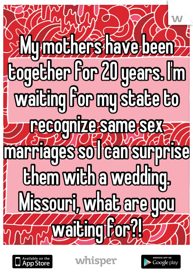 My mothers have been together for 20 years. I'm waiting for my state to recognize same sex marriages so I can surprise them with a wedding. 
Missouri, what are you waiting for?!