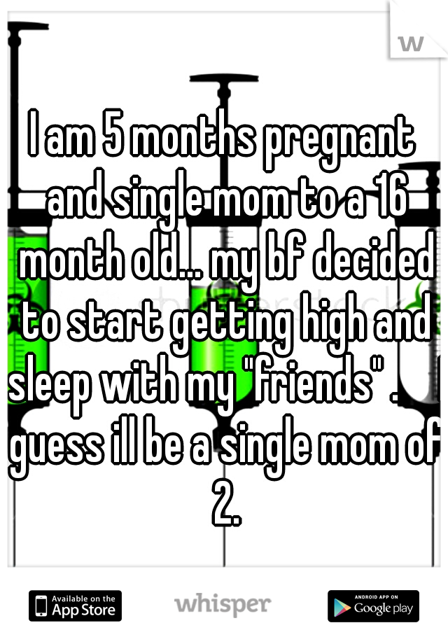 I am 5 months pregnant and single mom to a 16 month old... my bf decided to start getting high and sleep with my "friends" . 

I guess ill be a single mom of 2.