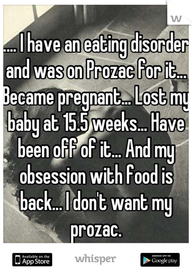 .... I have an eating disorder and was on Prozac for it... Became pregnant... Lost my baby at 15.5 weeks... Have been off of it... And my obsession with food is back... I don't want my prozac.