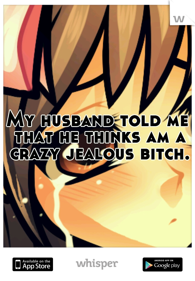My husband told me that he thinks am a crazy jealous bitch.