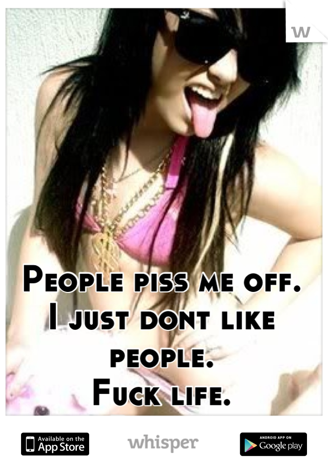 People piss me off.
I just dont like people.
Fuck life.
Right?
