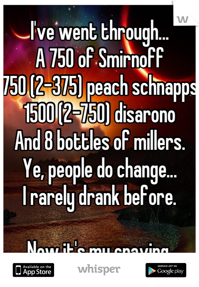 I've went through...
A 750 of Smirnoff
750 (2-375) peach schnapps
1500 (2-750) disarono 
And 8 bottles of millers.
Ye, people do change...
I rarely drank before.

Now it's my craving.