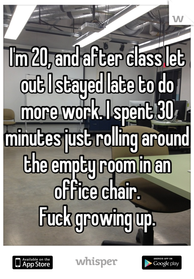 I'm 20, and after class let out I stayed late to do more work. I spent 30 minutes just rolling around the empty room in an office chair.
Fuck growing up.