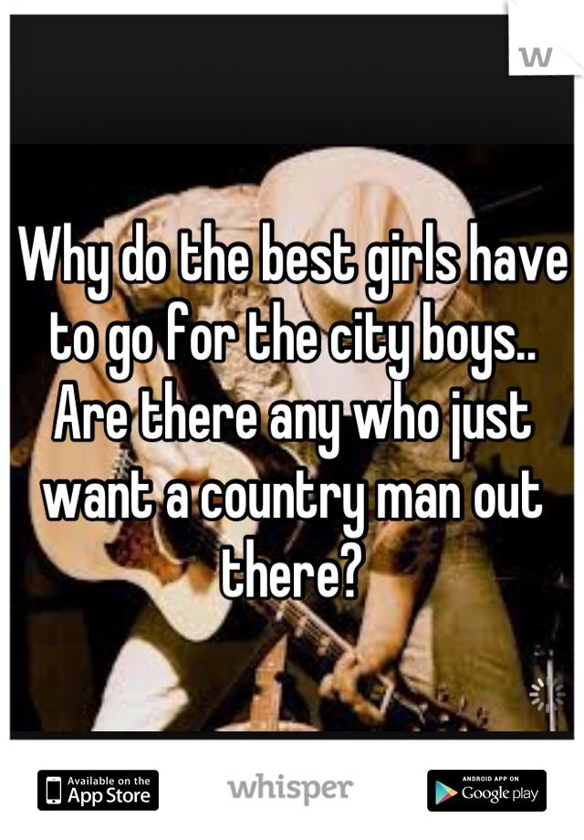 Why do the best girls have to go for the city boys.. Are there any who just want a country man out there?