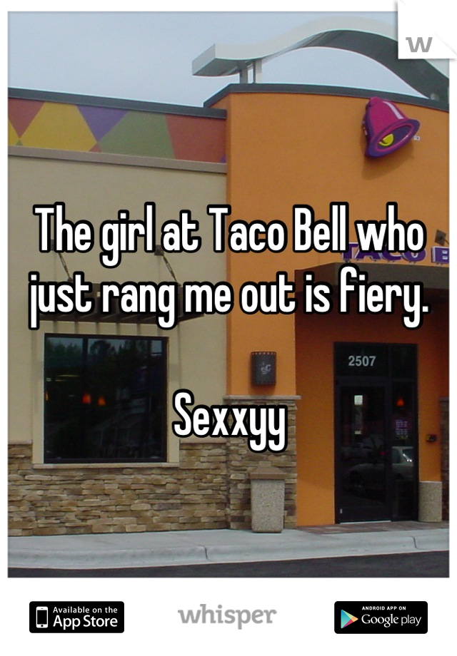 The girl at Taco Bell who just rang me out is fiery. 

Sexxyy