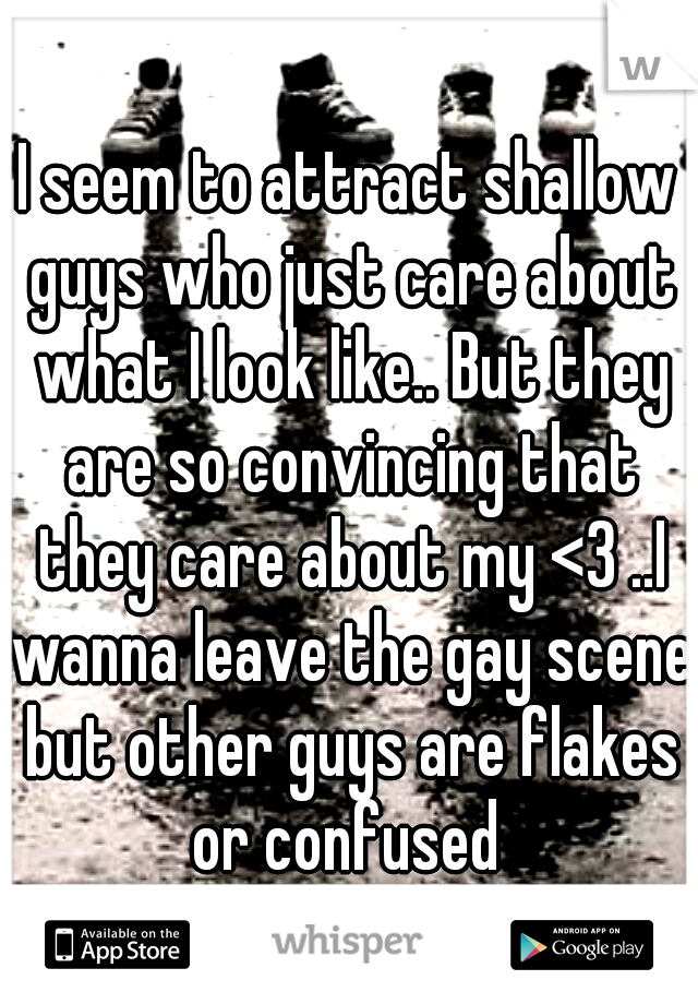 I seem to attract shallow guys who just care about what I look like.. But they are so convincing that they care about my <3 ..I wanna leave the gay scene but other guys are flakes or confused 