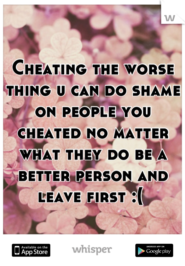 Cheating the worse thing u can do shame on people you cheated no matter what they do be a better person and leave first :( 