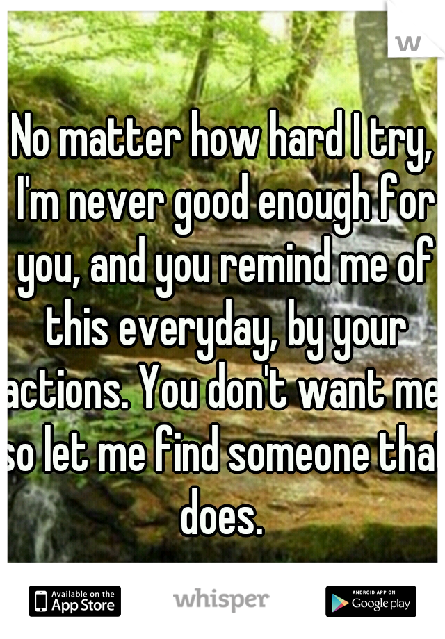 No matter how hard I try, I'm never good enough for you, and you remind me of this everyday, by your actions. You don't want me, so let me find someone that does. 