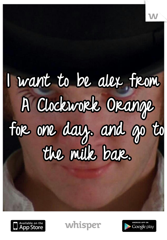 I want to be alex from A Clockwork Orange for one day. and go to the milk bar.