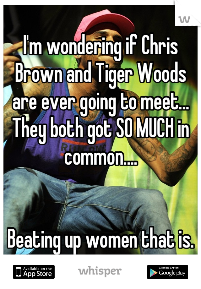 I'm wondering if Chris Brown and Tiger Woods are ever going to meet... They both got SO MUCH in common....


Beating up women that is.