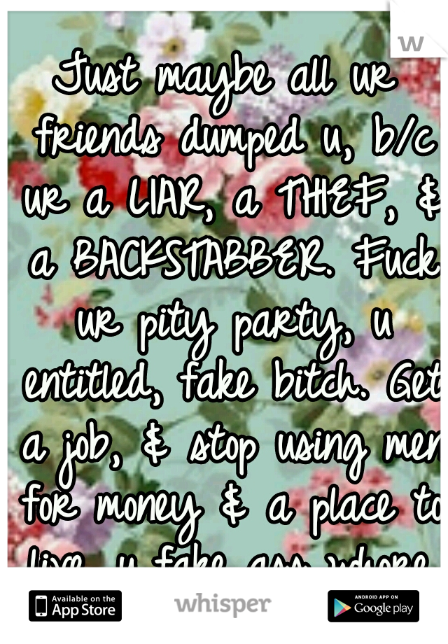 Just maybe all ur friends dumped u, b/c ur a LIAR, a THIEF, & a BACKSTABBER. Fuck ur pity party, u entitled, fake bitch. Get a job, & stop using men for money & a place to live, u fake ass whore. 