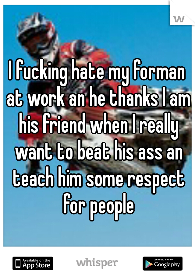 I fucking hate my forman at work an he thanks I am his friend when I really want to beat his ass an teach him some respect for people