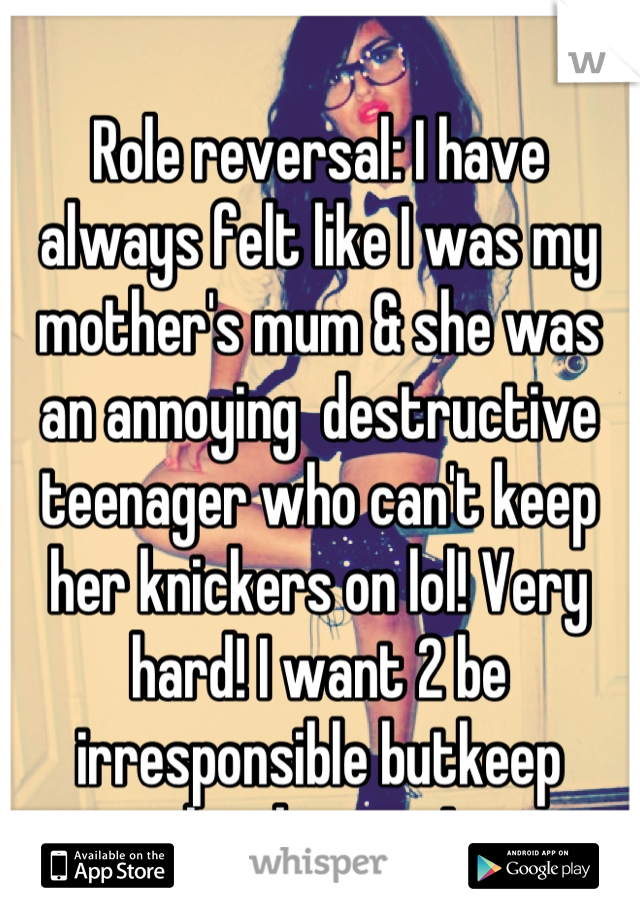 Role reversal: I have always felt like I was my mother's mum & she was an annoying  destructive teenager who can't keep her knickers on lol! Very hard! I want 2 be irresponsible butkeep knickers on!