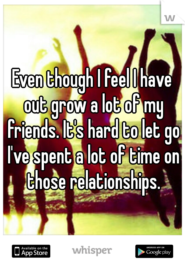 Even though I feel I have out grow a lot of my friends. It's hard to let go I've spent a lot of time on those relationships.