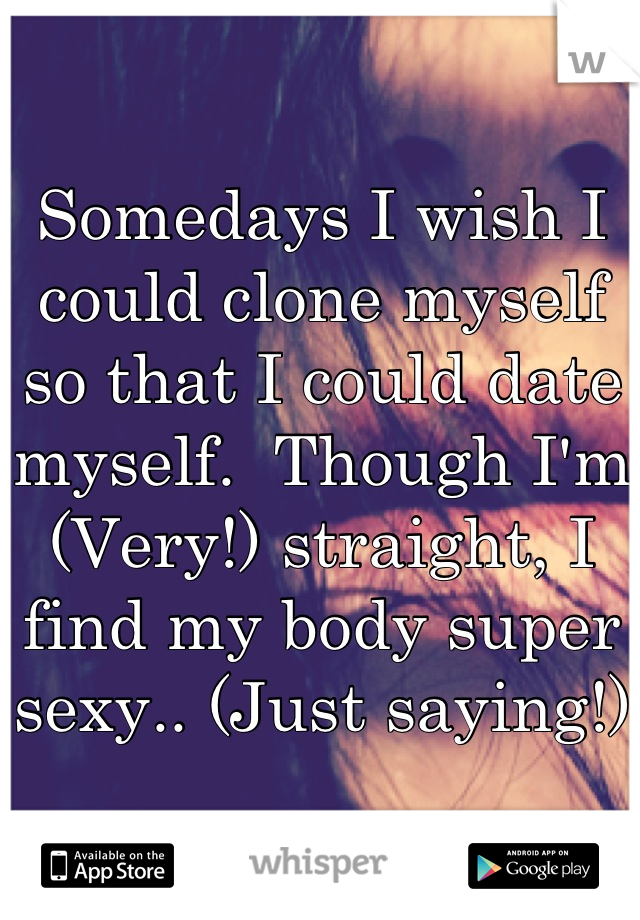 Somedays I wish I could clone myself so that I could date myself.  Though I'm  (Very!) straight, I find my body super sexy.. (Just saying!)