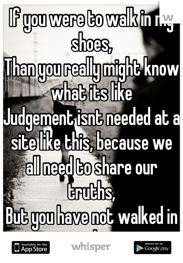 If you were to walk in my shoes,
Than you really might know what its like
Judgement isnt needed at a site like this, because we all need to share our truths,
But you have not walked in our shoes