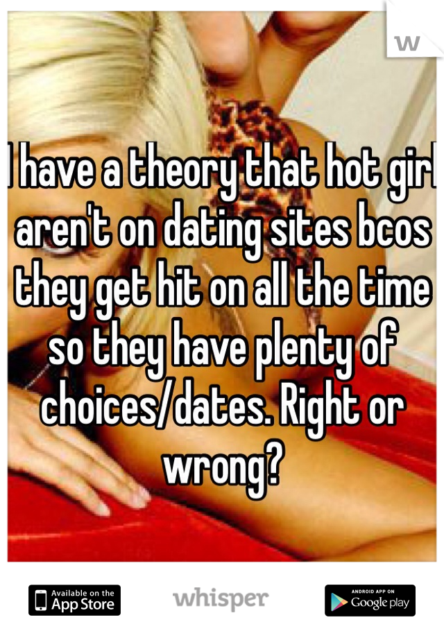 I have a theory that hot girl aren't on dating sites bcos they get hit on all the time so they have plenty of choices/dates. Right or wrong?