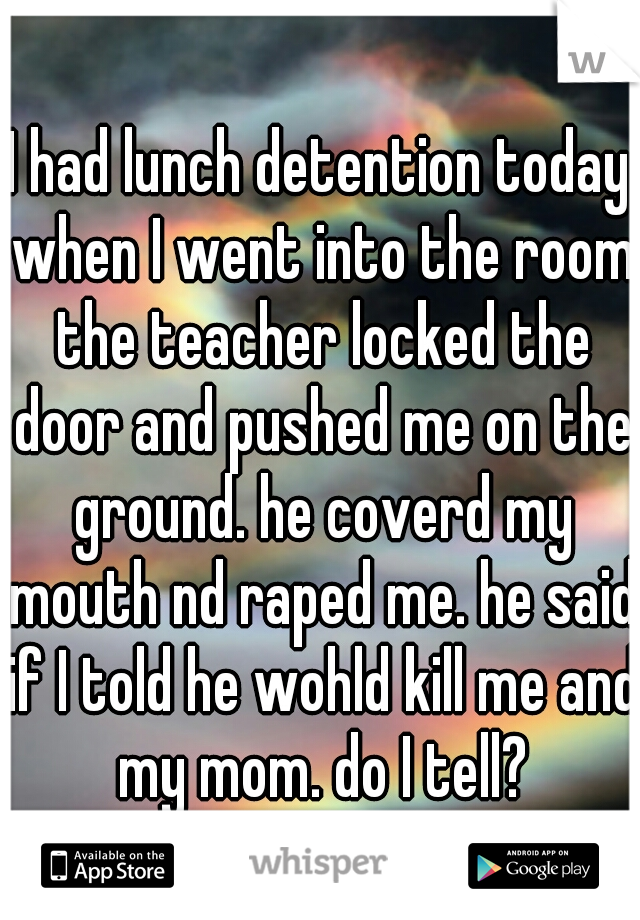 I had lunch detention today when I went into the room the teacher locked the door and pushed me on the ground. he coverd my mouth nd raped me. he said if I told he wohld kill me and my mom. do I tell?