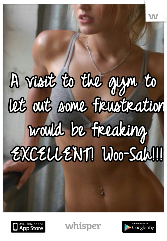 A visit to the gym to let out some frustration would be freaking EXCELLENT! Woo-Sah!!!