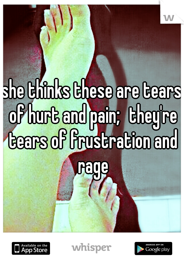 she thinks these are tears of hurt and pain;
they're tears of frustration and rage