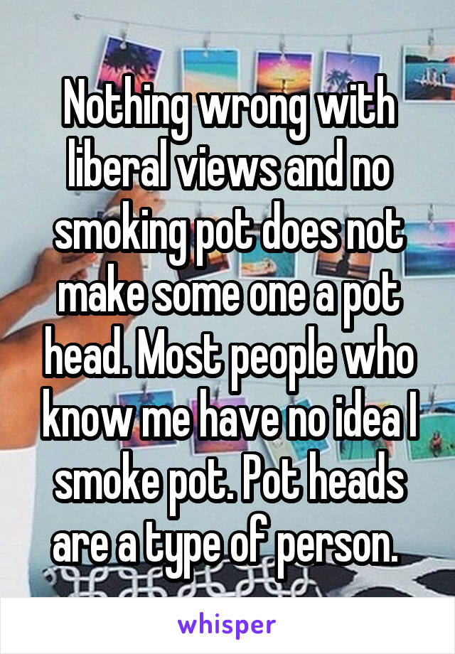 Nothing wrong with liberal views and no smoking pot does not make some one a pot head. Most people who know me have no idea I smoke pot. Pot heads are a type of person. 