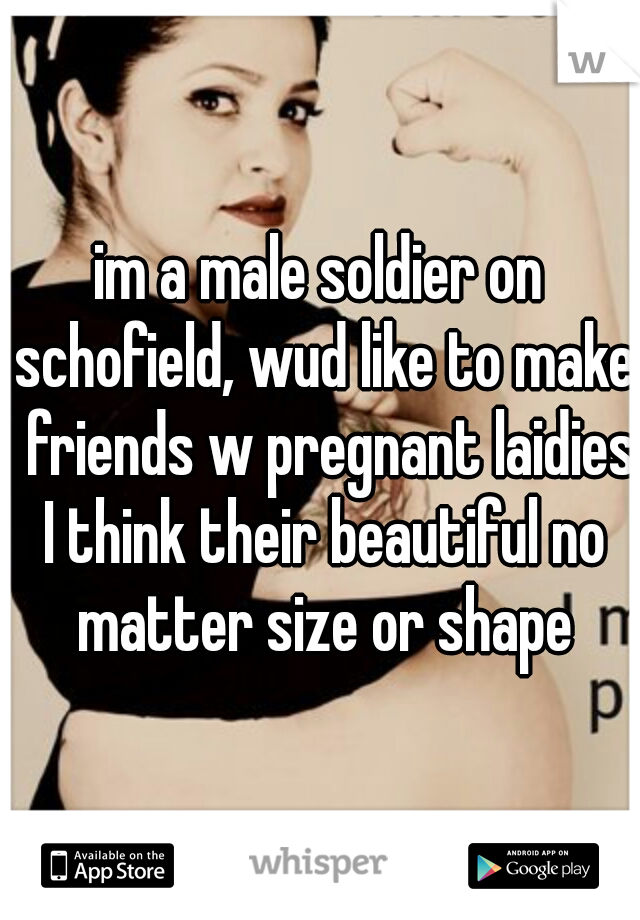 im a male soldier on schofield, wud like to make  friends w pregnant laidies I think their beautiful no matter size or shape