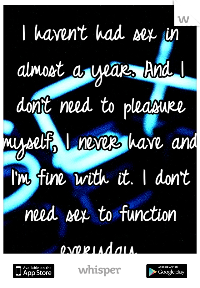 I haven't had sex in almost a year. And I don't need to pleasure myself, I never have and I'm fine with it. I don't need sex to function everyday.