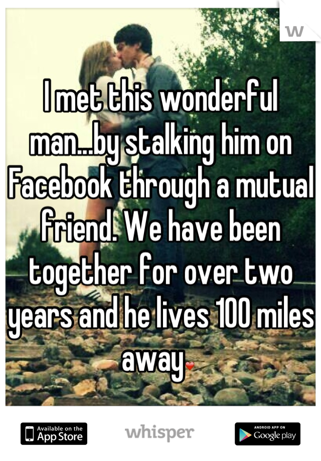 I met this wonderful man...by stalking him on Facebook through a mutual friend. We have been together for over two years and he lives 100 miles away❤ 