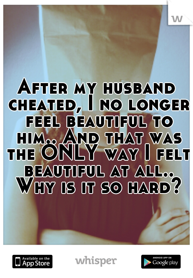 After my husband cheated, I no longer feel beautiful to him.. And that was the ONLY way I felt beautiful at all.. Why is it so hard?