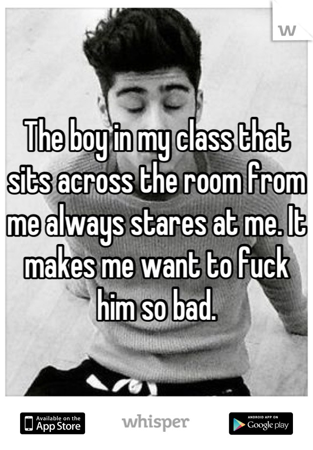 The boy in my class that sits across the room from me always stares at me. It makes me want to fuck him so bad.
