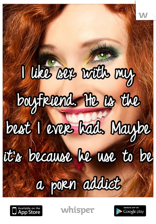 I like sex with my boyfriend. He is the best I ever had. Maybe it's because he use to be a porn addict