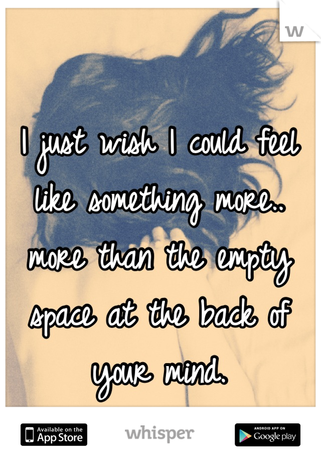 I just wish I could feel like something more.. more than the empty space at the back of your mind.