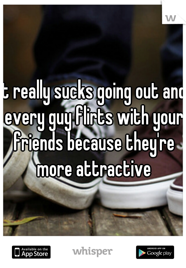 It really sucks going out and every guy flirts with your friends because they're more attractive