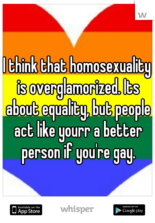 I think that homosexuality is overglamorized. Its about equality, but people act like yourr a better person if you're gay.