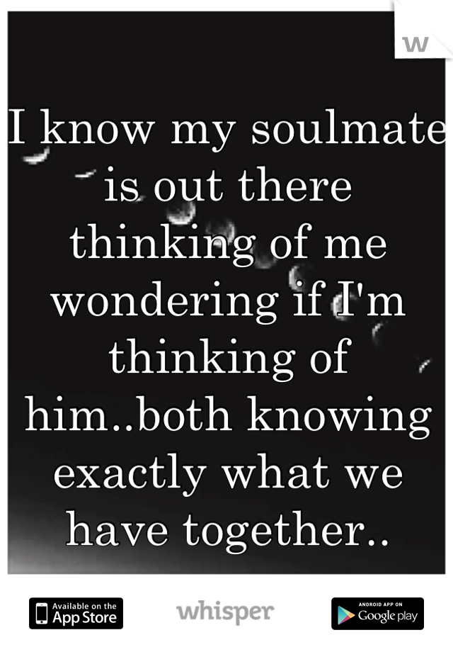 I know my soulmate is out there thinking of me wondering if I'm thinking of him..both knowing exactly what we have together..