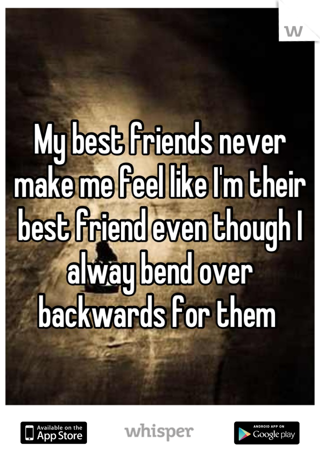 My best friends never make me feel like I'm their best friend even though I alway bend over backwards for them 
