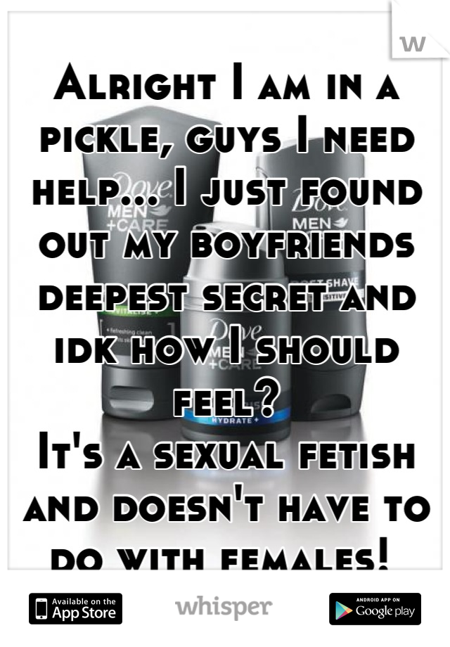 Alright I am in a pickle, guys I need help... I just found out my boyfriends deepest secret and idk how I should feel? 
It's a sexual fetish and doesn't have to do with females! 