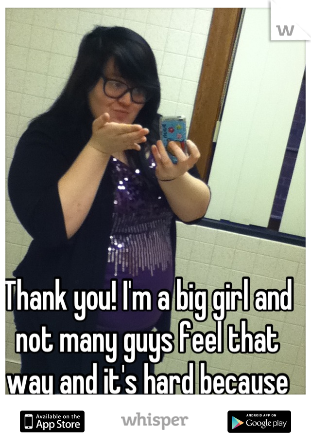 Thank you! I'm a big girl and not many guys feel that way and it's hard because it makes me feel so ugly.