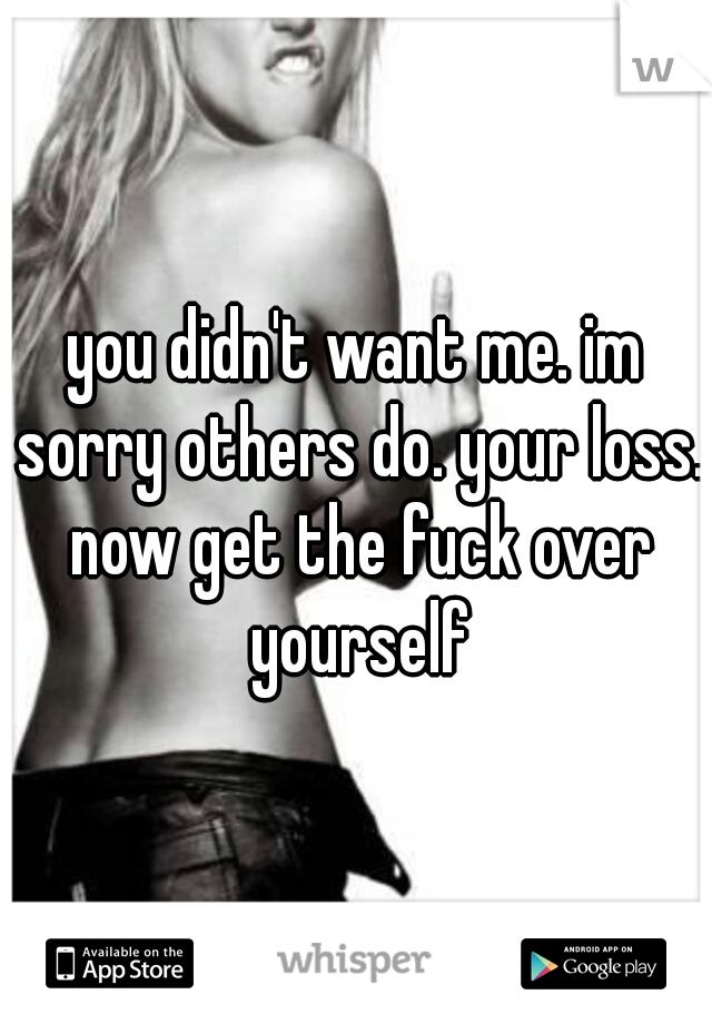 you didn't want me. im sorry others do. your loss. now get the fuck over yourself