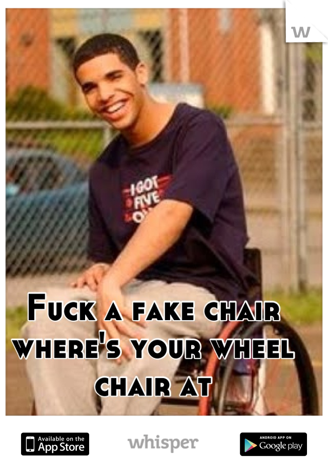Fuck a fake chair where's your wheel chair at