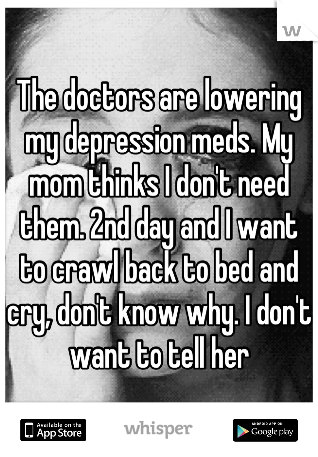 The doctors are lowering my depression meds. My mom thinks I don't need them. 2nd day and I want to crawl back to bed and cry, don't know why. I don't want to tell her
