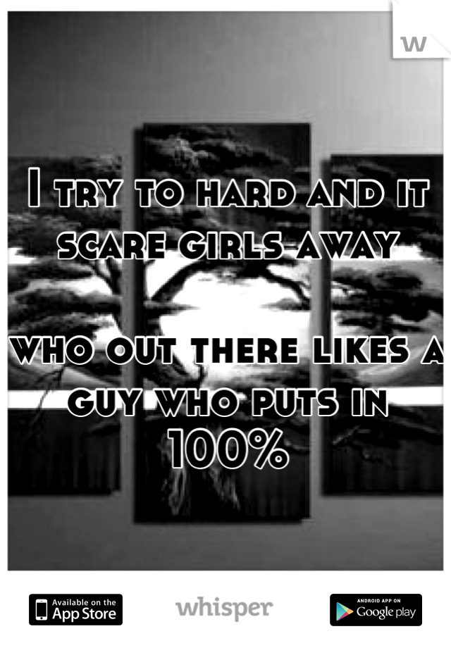 I try to hard and it scare girls away 

who out there likes a guy who puts in 100%