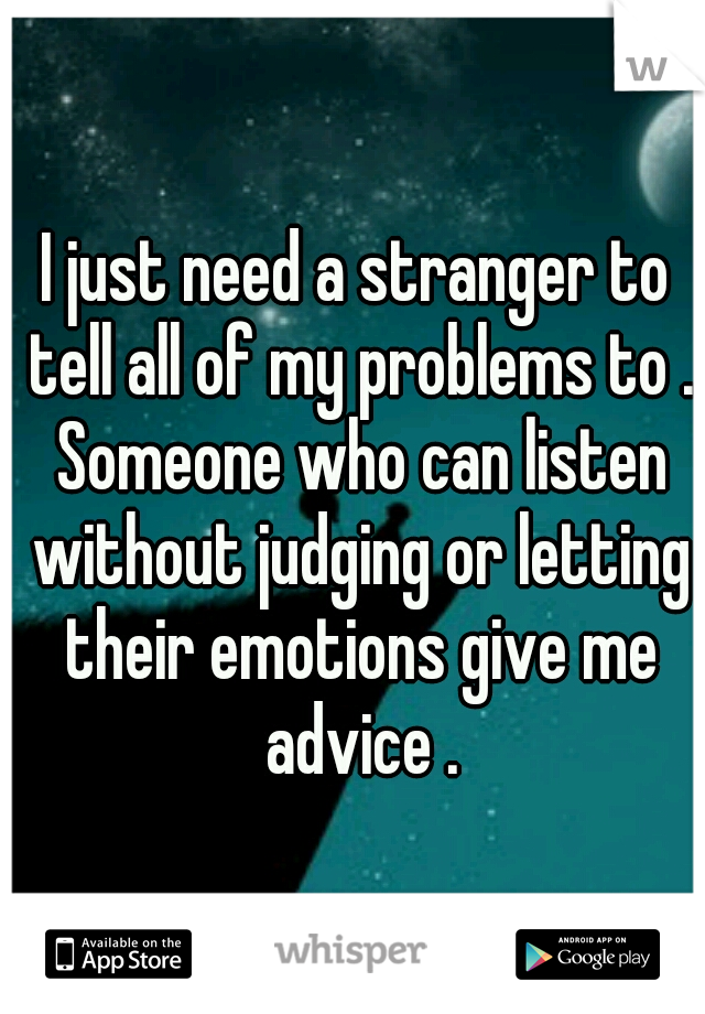 I just need a stranger to tell all of my problems to . Someone who can listen without judging or letting their emotions give me advice .