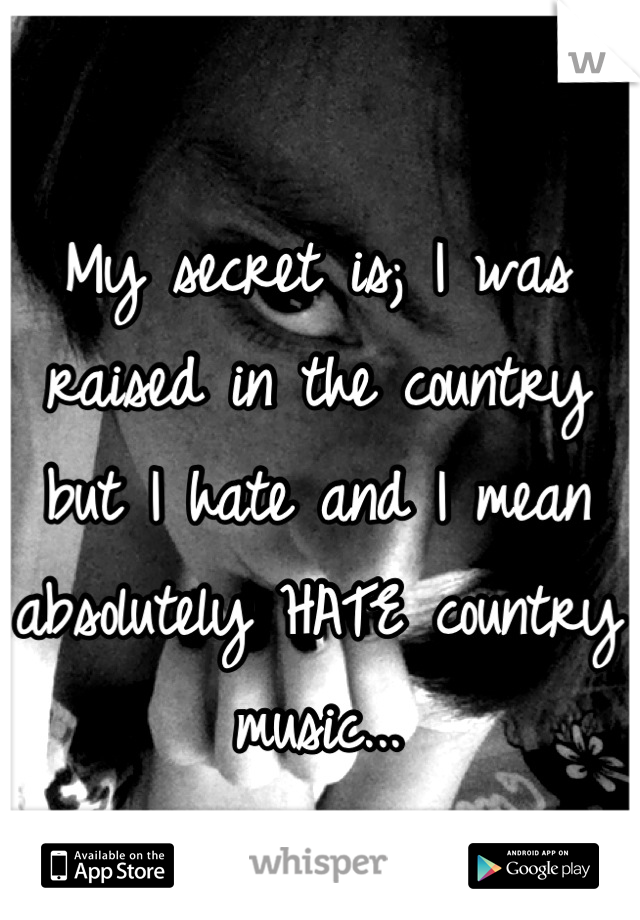 My secret is; I was raised in the country but I hate and I mean absolutely HATE country music...