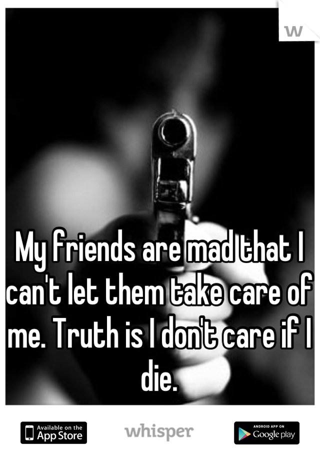 My friends are mad that I can't let them take care of me. Truth is I don't care if I die.