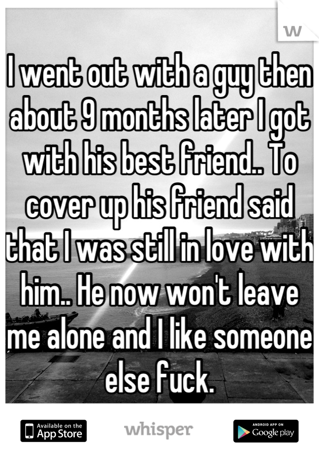 I went out with a guy then about 9 months later I got with his best friend.. To cover up his friend said that I was still in love with him.. He now won't leave me alone and I like someone else fuck.