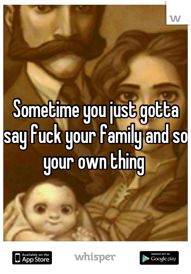 Sometime you just gotta say fuck your family and so your own thing 
