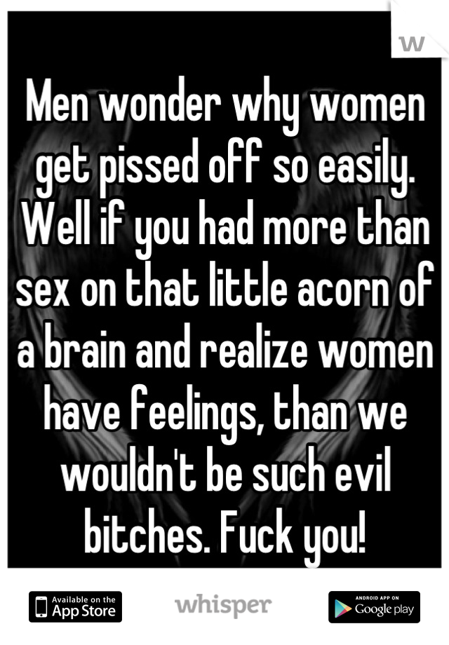 Men wonder why women get pissed off so easily. Well if you had more than sex on that little acorn of a brain and realize women have feelings, than we wouldn't be such evil bitches. Fuck you!