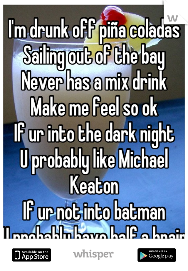 I'm drunk off piña coladas
Sailing out of the bay
Never has a mix drink
Make me feel so ok
If ur into the dark night
U probably like Michael Keaton
If ur not into batman
U probably have half a brain